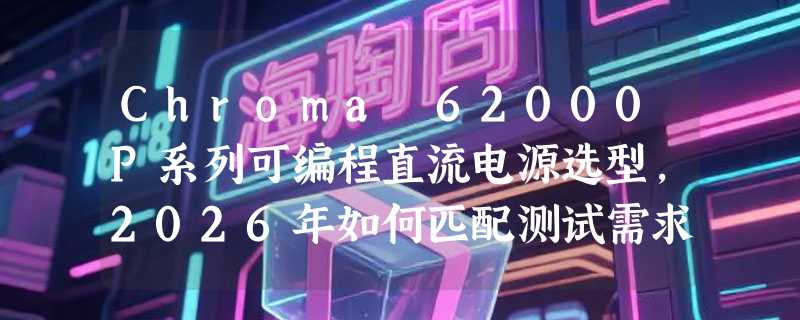 Chroma 62000P系列可编程直流电源选型，2026年如何匹配测试需求？
