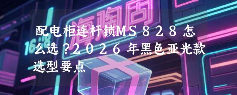 配电柜连杆锁MS828怎么选？2026年黑色亚光款选型要点
