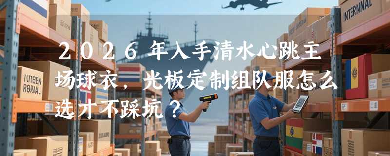 2026年入手清水心跳主场球衣，光板定制组队服怎么选才不踩坑？
