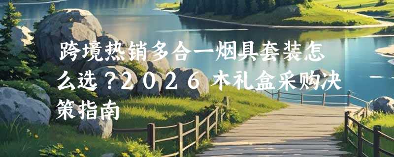 跨境热销多合一烟具套装怎么选？2026木礼盒采购决策指南