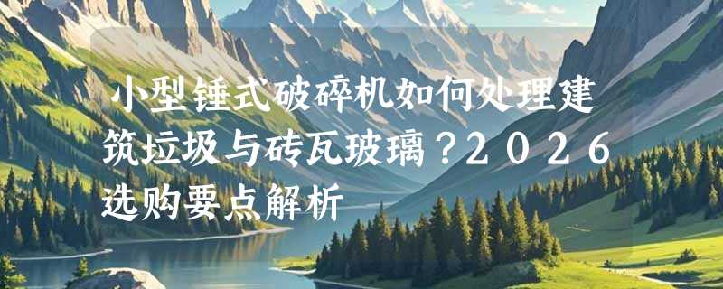 小型锤式破碎机如何处理建筑垃圾与砖瓦玻璃？2026选购要点解析