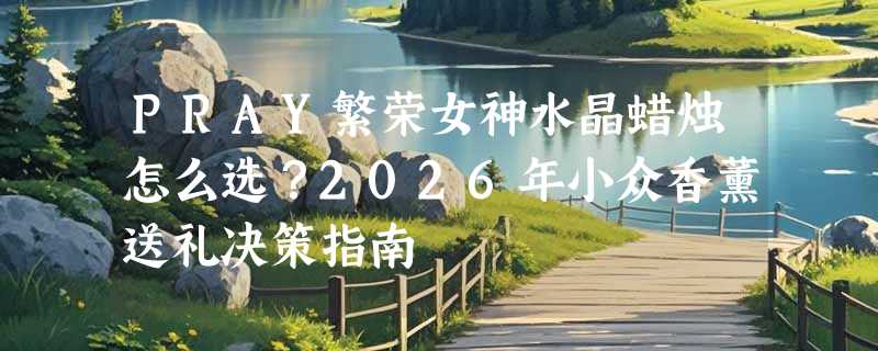 PRAY繁荣女神水晶蜡烛怎么选？2026年小众香薰送礼决策指南