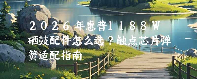 2026年惠普1188W硒鼓配件怎么选？触点芯片弹簧适配指南