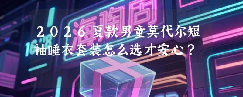 2026夏款男童莫代尔短袖睡衣套装怎么选才安心？
