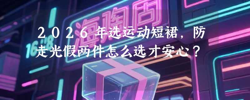 2026年选运动短裙，防走光假两件怎么选才安心？