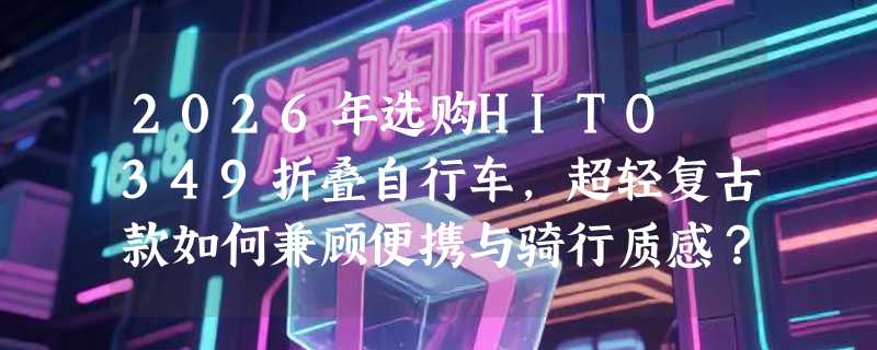 2026年选购HITO 349折叠自行车，超轻复古款如何兼顾便携与骑行质感？