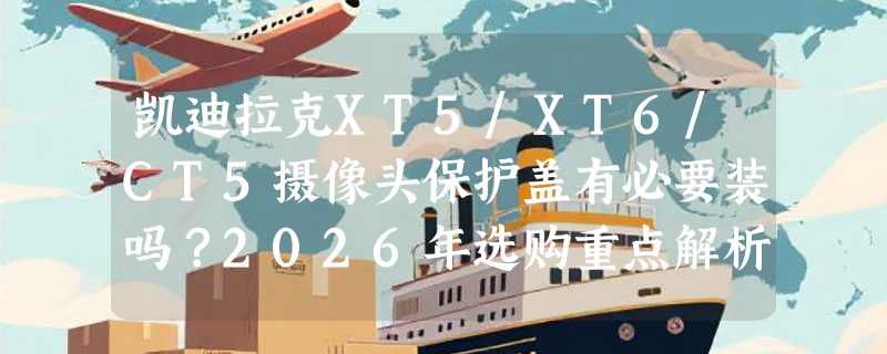 凯迪拉克XT5/XT6/CT5摄像头保护盖有必要装吗？2026年选购重点解析