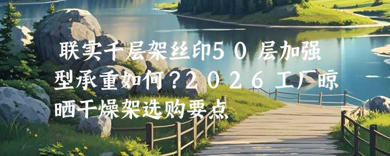 联实千层架丝印50层加强型承重如何？2026工厂晾晒干燥架选购要点