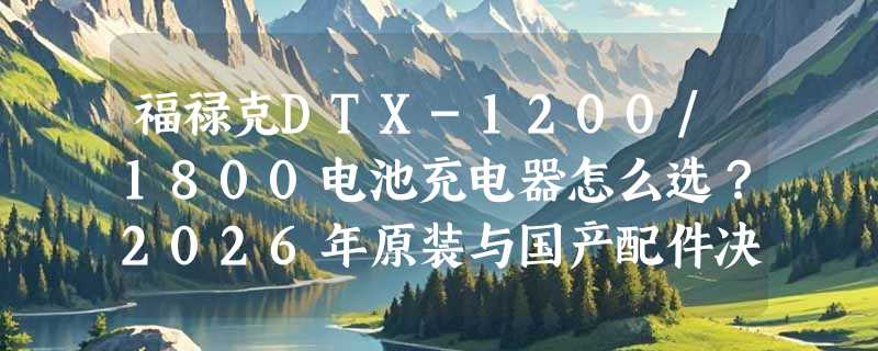 福禄克DTX-1200/1800电池充电器怎么选？2026年原装与国产配件决策指南