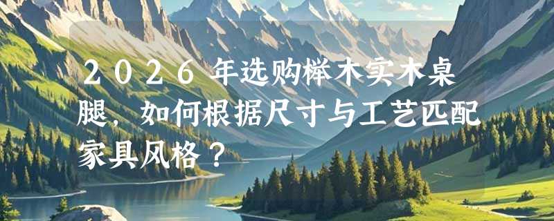 2026年选购榉木实木桌腿，如何根据尺寸与工艺匹配家具风格？