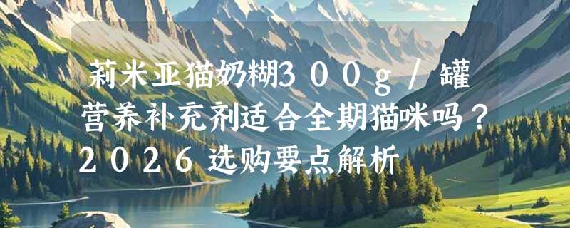 莉米亚猫奶糊300g/罐营养补充剂适合全期猫咪吗？2026选购要点解析