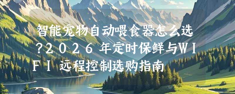 智能宠物自动喂食器怎么选？2026年定时保鲜与WIFI远程控制选购指南