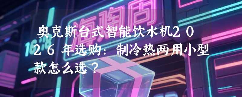 奥克斯台式智能饮水机2026年选购：制冷热两用小型款怎么选？