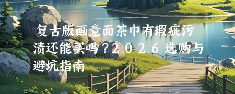 复古版画意面茶巾有瑕疵污渍还能买吗？2026选购与避坑指南
