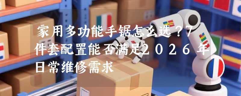 家用多功能手锯怎么选？7件套配置能否满足2026年日常维修需求