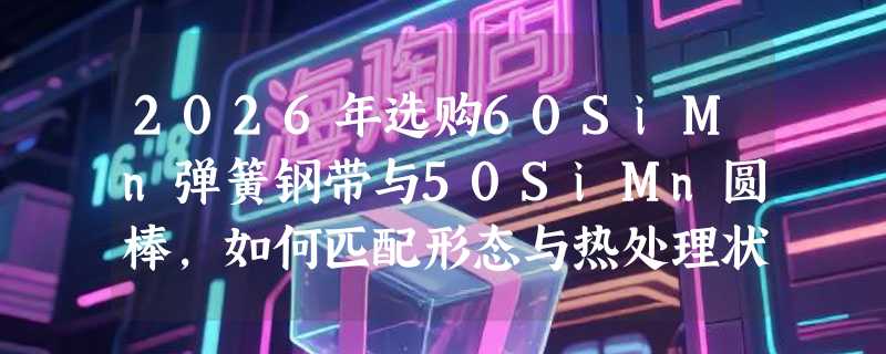 2026年选购60SiMn弹簧钢带与50SiMn圆棒，如何匹配形态与热处理状态？