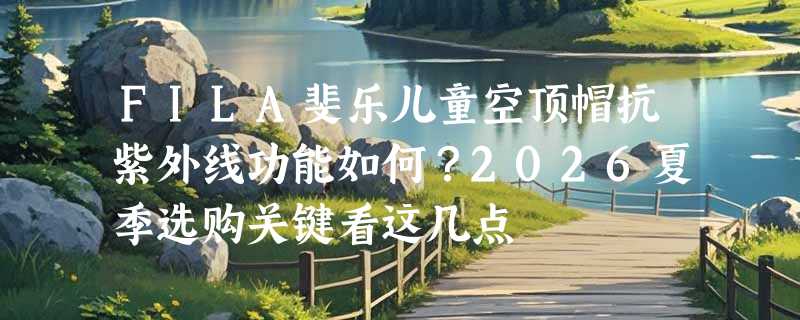 FILA斐乐儿童空顶帽抗紫外线功能如何？2026夏季选购关键看这几点