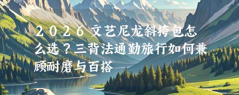 2026文艺尼龙斜挎包怎么选？三背法通勤旅行如何兼顾耐磨与百搭