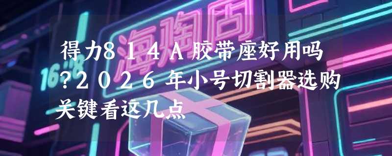 得力814A胶带座好用吗？2026年小号切割器选购关键看这几点