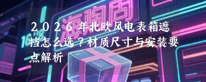 2026年北欧风电表箱遮挡怎么选？材质尺寸与安装要点解析