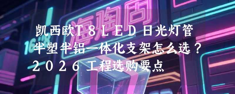 凯西欧T8LED日光灯管半塑半铝一体化支架怎么选？2026工程选购要点