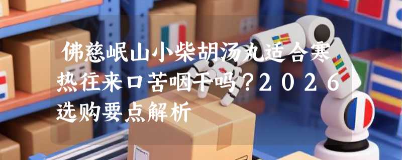 佛慈岷山小柴胡汤丸适合寒热往来口苦咽干吗？2026选购要点解析