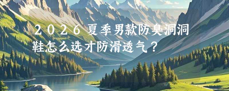 2026夏季男款防臭洞洞鞋怎么选才防滑透气？