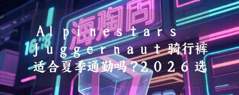 Alpinestars Juggernaut骑行裤适合夏季通勤吗？2026选购要点解析