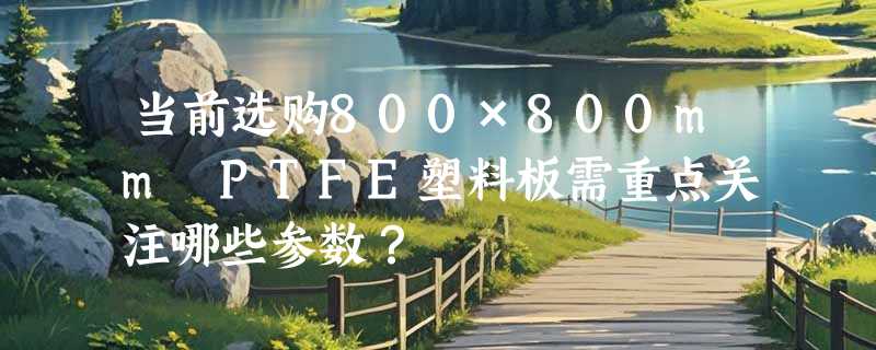 当前选购800×800mm PTFE塑料板需重点关注哪些参数？