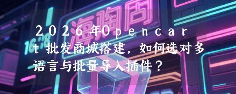 2026年Opencart批发商城搭建，如何选对多语言与批量导入插件？