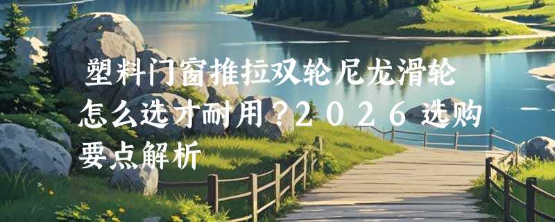 塑料门窗推拉双轮尼龙滑轮怎么选才耐用？2026选购要点解析