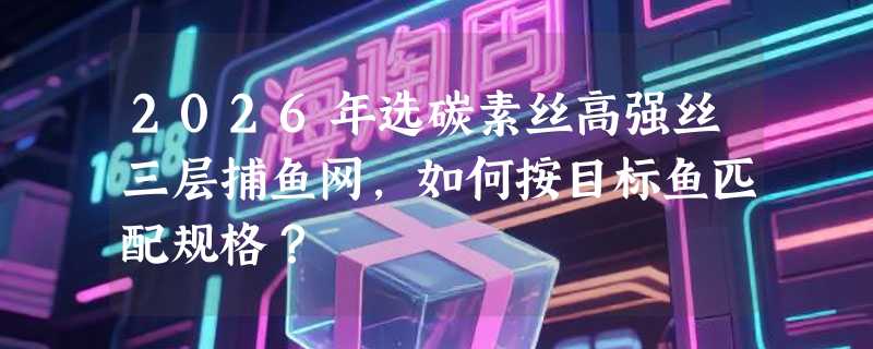 2026年选碳素丝高强丝三层捕鱼网，如何按目标鱼匹配规格？