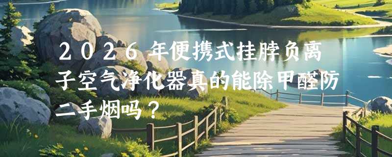 2026年便携式挂脖负离子空气净化器真的能除甲醛防二手烟吗？
