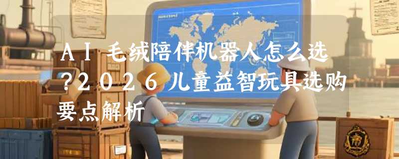 AI毛绒陪伴机器人怎么选？2026儿童益智玩具选购要点解析