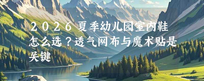 2026夏季幼儿园室内鞋怎么选？透气网布与魔术贴是关键
