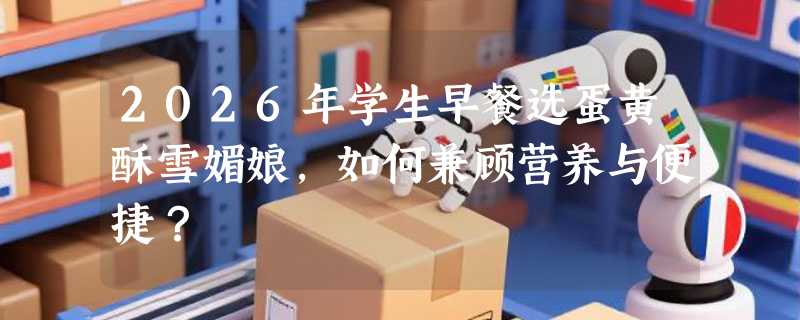2026年学生早餐选蛋黄酥雪媚娘，如何兼顾营养与便捷？