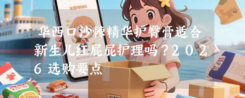 华西口沙棘精华护臀膏适合新生儿红屁屁护理吗？2026选购要点