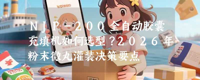 NJP-200全自动胶囊充填机如何选型？2026年粉末微丸灌装决策要点