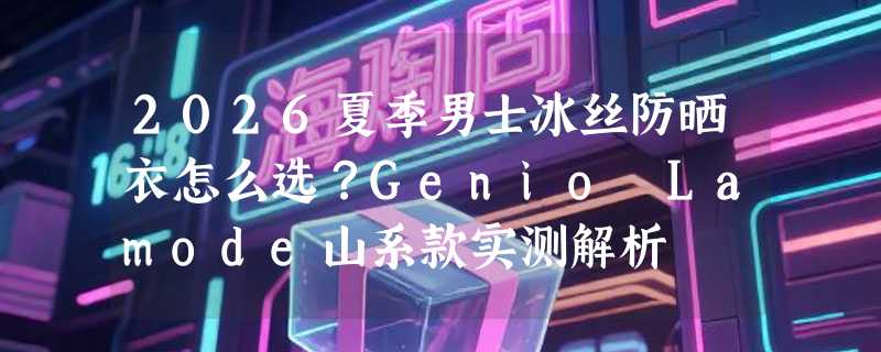 2026夏季男士冰丝防晒衣怎么选？Genio Lamode山系款实测解析