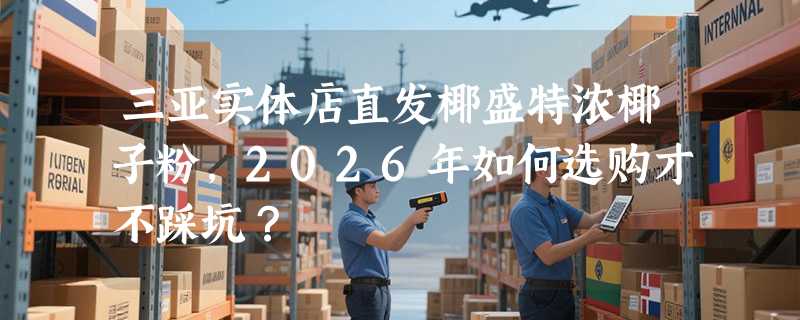 三亚实体店直发椰盛特浓椰子粉，2026年如何选购才不踩坑？