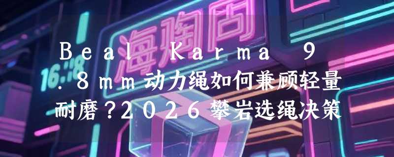 Beal Karma 9.8mm动力绳如何兼顾轻量耐磨？2026攀岩选绳决策指南