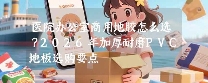 医院办公室商用地胶怎么选？2026年加厚耐磨PVC地板选购要点