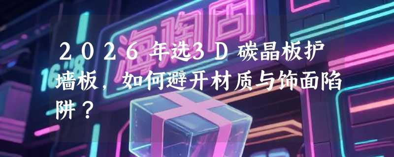 2026年选3D碳晶板护墙板，如何避开材质与饰面陷阱？