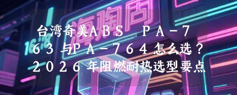 台湾奇美ABS PA-763与PA-764怎么选？2026年阻燃耐热选型要点解析