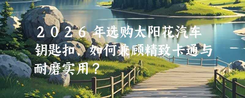 2026年选购太阳花汽车钥匙扣，如何兼顾精致卡通与耐磨实用？