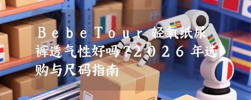 BebeTour轻氧纸尿裤透气性好吗？2026年选购与尺码指南