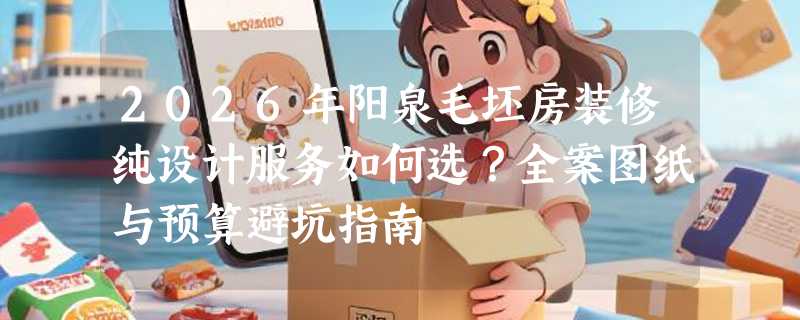 2026年阳泉毛坯房装修纯设计服务如何选？全案图纸与预算避坑指南