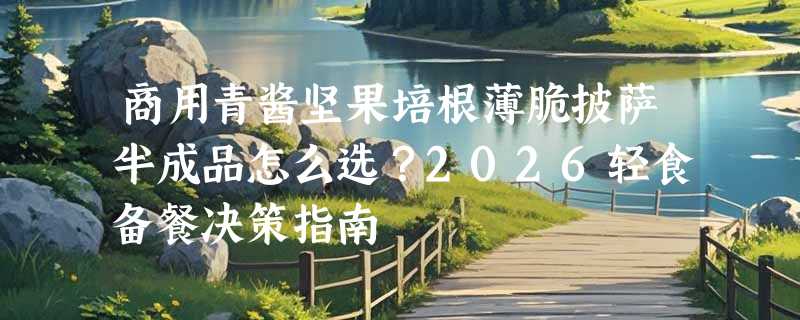商用青酱坚果培根薄脆披萨半成品怎么选？2026轻食备餐决策指南