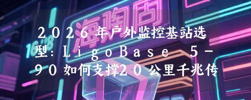 2026年户外监控基站选型：LigoBase 5-90如何支撑20公里千兆传输？