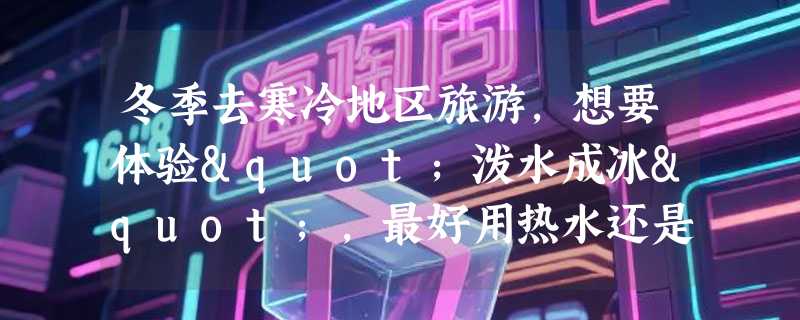 冬季去寒冷地区旅游，想要体验"泼水成冰"，最好用热水还是冷水？